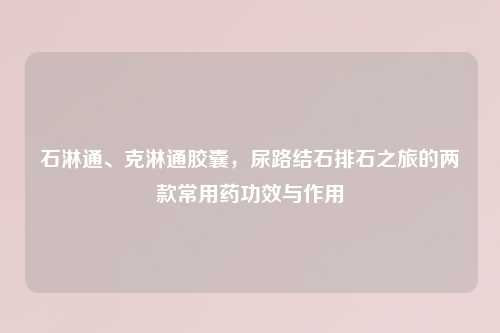 石淋通、克淋通胶囊，尿路结石排石之旅的两款常用药功效与作用