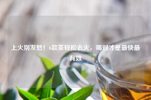 上火别发愁！6款茶轻松去火，喝对才是最快最有效