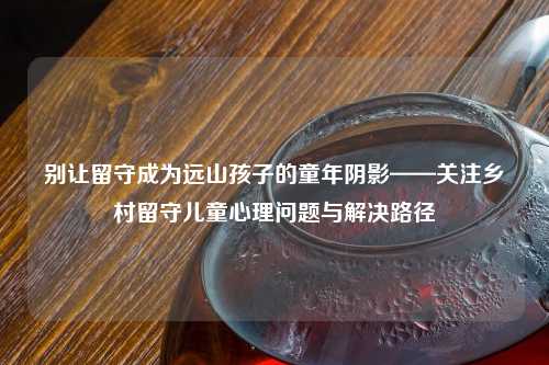 别让留守成为远山孩子的童年阴影——关注乡村留守儿童心理问题与解决路径