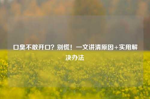 口臭不敢开口？别慌！一文讲清原因+实用解决办法
