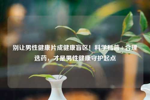 别让男性健康片成健康盲区！科学科普+合理选药，才是男性健康守护起点