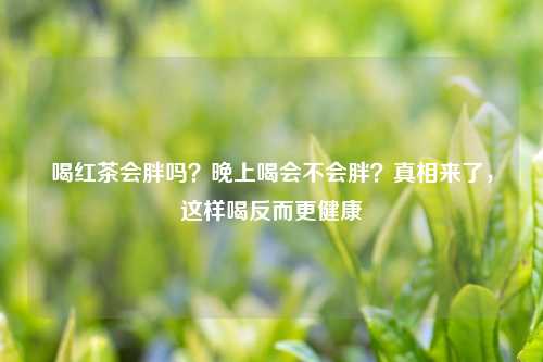 喝红茶会胖吗？晚上喝会不会胖？真相来了，这样喝反而更健康