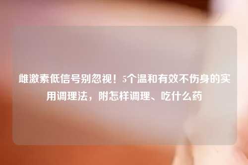 雌激素低信号别忽视！5个温和有效不伤身的实用调理法，附怎样调理、吃什么药