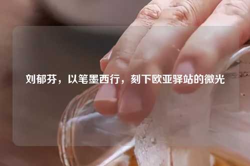 刘郁芬，以笔墨西行，刻下欧亚驿站的微光