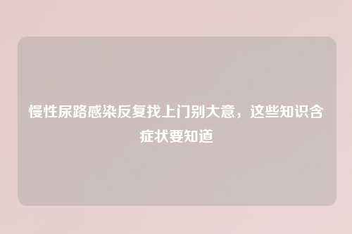 慢性尿路感染反复找上门别大意，这些知识含症状要知道