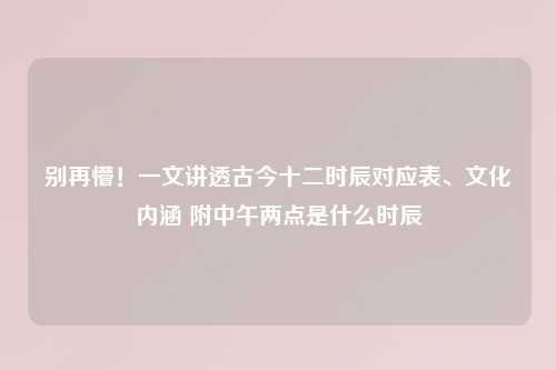 别再懵！一文讲透古今十二时辰对应表、文化内涵 附中午两点是什么时辰