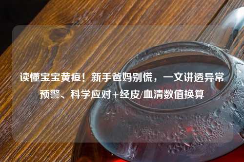 读懂宝宝黄疸！新手爸妈别慌，一文讲透异常预警、科学应对+经皮/血清数值换算