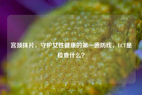 宫颈抹片，守护女性健康的之一道防线，LCT是检查什么？