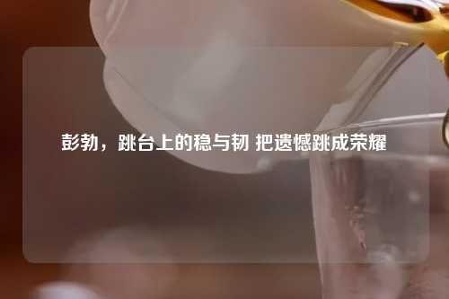 彭勃，跳台上的稳与韧 把遗憾跳成荣耀