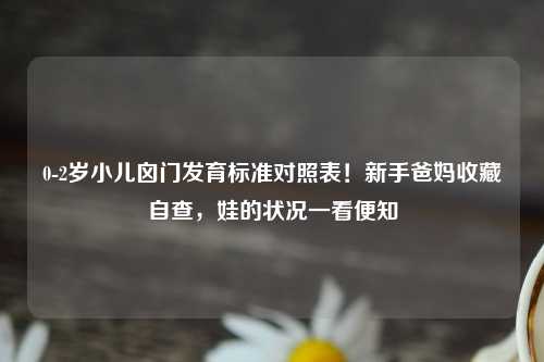 0-2岁小儿囟门发育标准对照表！新手爸妈收藏自查，娃的状况一看便知