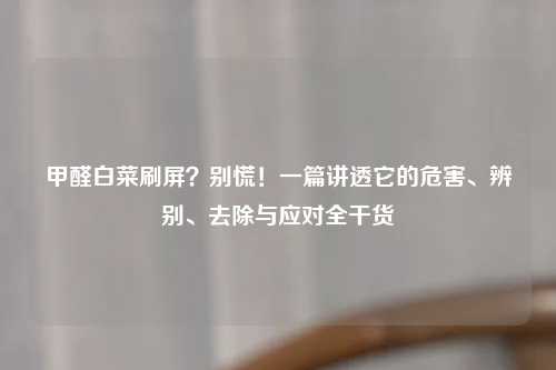 甲醛白菜刷屏？别慌！一篇讲透它的危害、辨别、去除与应对全干货