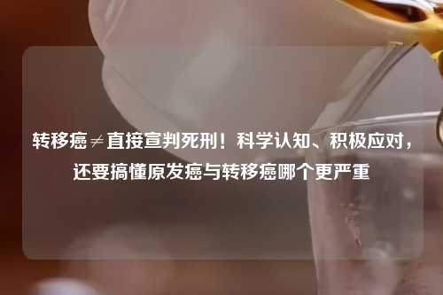 转移癌≠直接宣判死刑！科学认知、积极应对，还要搞懂原发癌与转移癌哪个更严重