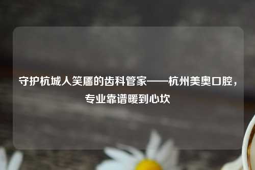 守护杭城人笑靥的齿科管家——杭州美奥口腔，专业靠谱暖到心坎