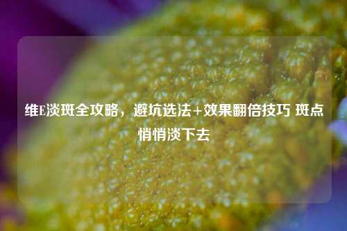 维E淡斑全攻略，避坑选法+效果翻倍技巧 斑点悄悄淡下去