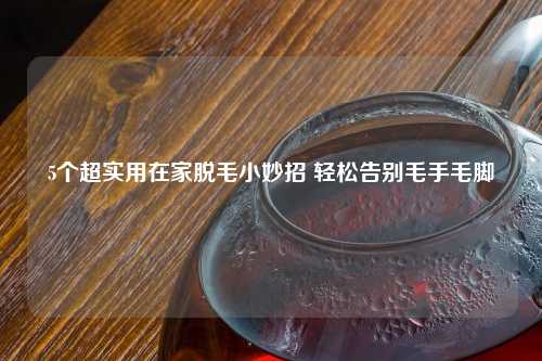 5个超实用在家脱毛小妙招 轻松告别毛手毛脚