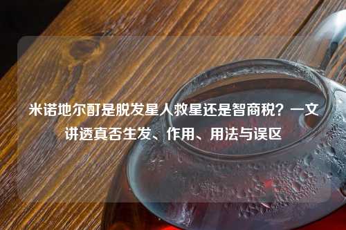 米诺地尔酊是脱发星人救星还是智商税？一文讲透真否生发、作用、用法与误区