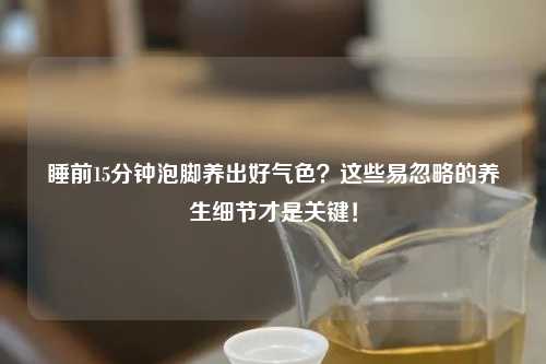 睡前15分钟泡脚养出好气色？这些易忽略的养生细节才是关键！