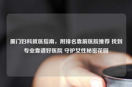 厦门妇科就医指南，附排名靠前医院推荐 找到专业靠谱好医院 守护女性秘密花园