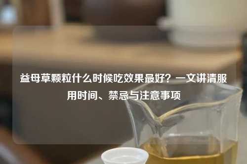 益母草颗粒什么时候吃效果更好？一文讲清服用时间、禁忌与注意事项