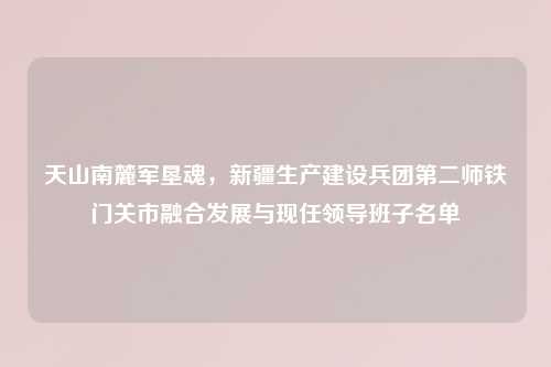 天山南麓军垦魂，新疆生产建设兵团第二师铁门关市融合发展与现任领导班子名单