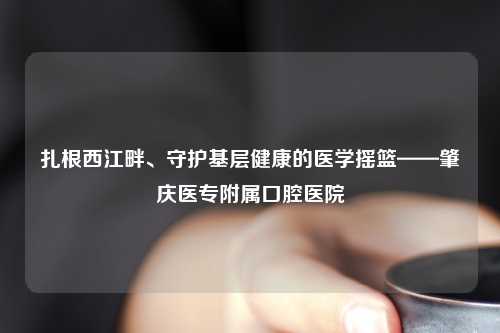 扎根西江畔、守护基层健康的医学摇篮——肇庆医专附属口腔医院