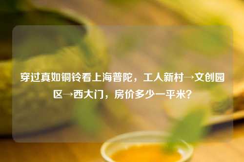 穿过真如铜铃看上海普陀，工人新村→文创园区→西大门，房价多少一平米？