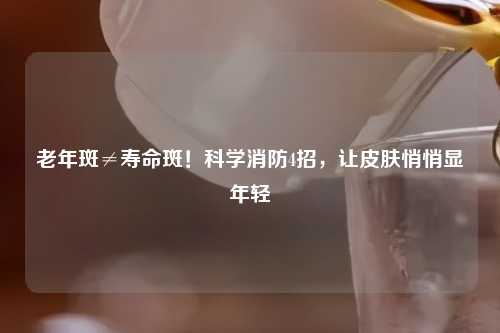 老年斑≠寿命斑！科学消防4招，让皮肤悄悄显年轻