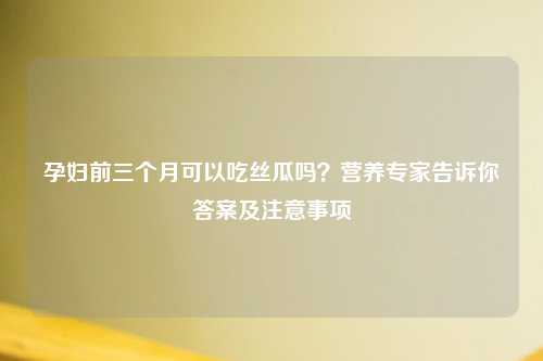 孕妇前三个月可以吃丝瓜吗？营养专家告诉你答案及注意事项