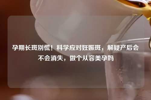 孕期长斑别慌！科学应对妊娠斑，解疑产后会不会消失，做个从容美孕妈