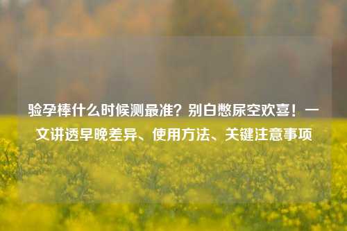 验孕棒什么时候测最准？别白憋尿空欢喜！一文讲透早晚差异、使用     、关键注意事项