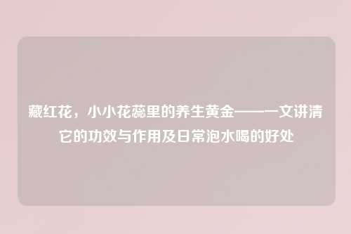 藏红花，小小花蕊里的养生黄金——一文讲清它的功效与作用及日常泡水喝的好处