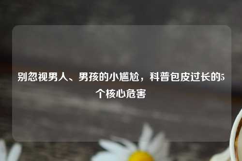 别忽视男人、男孩的小尴尬，科普包皮过长的5个核心危害