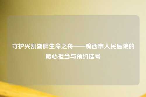 守护兴凯湖畔生命之舟——鸡西市人民医院的暖心担当与预约挂号