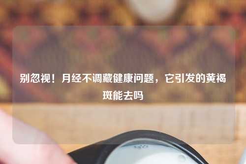 别忽视！月经不调藏健康问题，它引发的黄褐斑能去吗