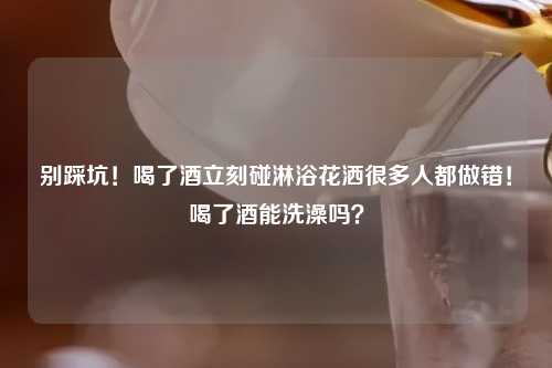 别踩坑！喝了酒立刻碰淋浴花洒很多人都做错！喝了酒能洗澡吗？