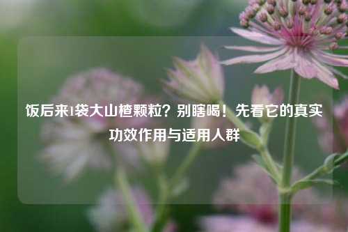 饭后来1袋大山楂颗粒？别瞎喝！先看它的真实功效作用与适用人群