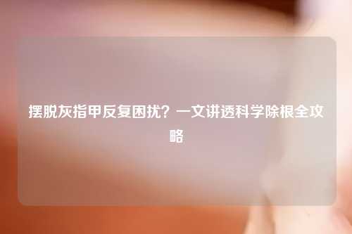 摆脱灰指甲反复困扰？一文讲透科学除根全攻略