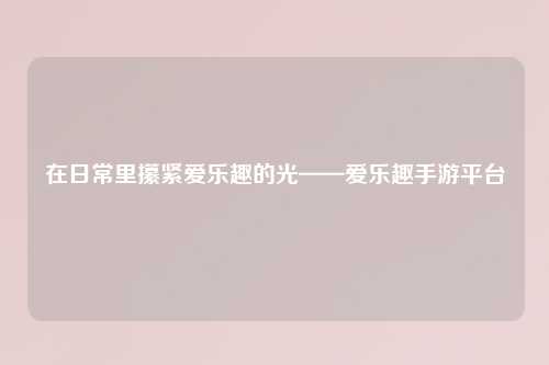 在日常里攥紧爱乐趣的光——爱乐趣手游平台
