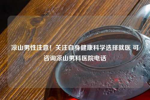 凉山男性注意！关注自身健康科学选择就医 可咨询凉山男科医院     