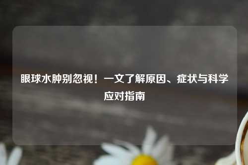 眼球水肿别忽视！一文了解原因、症状与科学应对指南