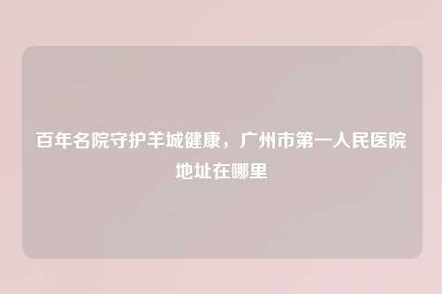 百年名院守护羊城健康，广州市之一人民医院地址在哪里