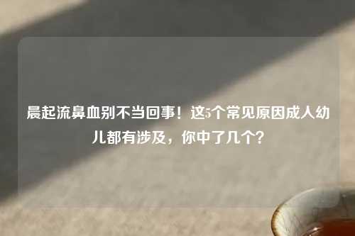 晨起流鼻血别不当回事！这5个常见原因成人幼儿都有涉及，你中了几个？