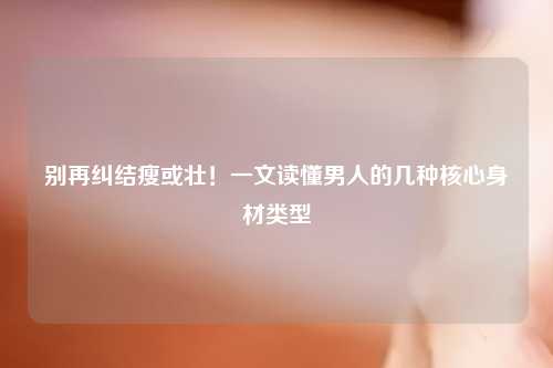 别再纠结瘦或壮！一文读懂男人的几种核心身材类型