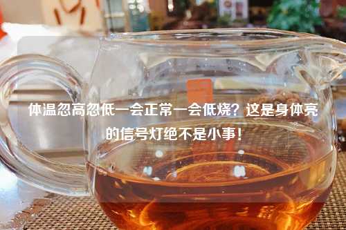 体温忽高忽低一会正常一会低烧？这是身体亮的信号灯绝不是小事！