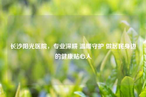 长沙阳光医院，专业深耕 温暖守护 做居民身边的健康贴心人