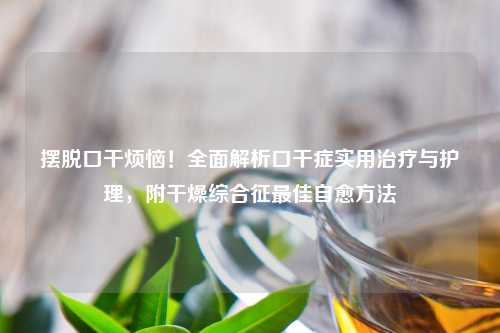 摆脱口干烦恼！全面解析口干症实用治疗与护理，附干燥综合征更佳自愈     
