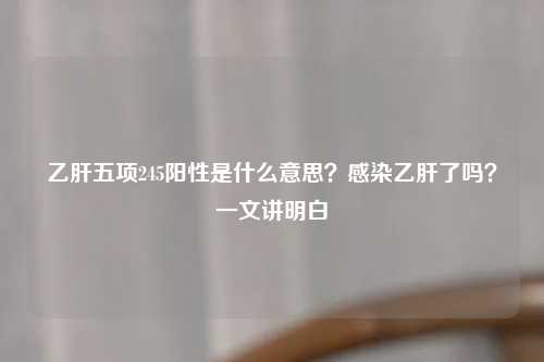 乙肝五项245阳性是什么意思？感染乙肝了吗？一文讲明白