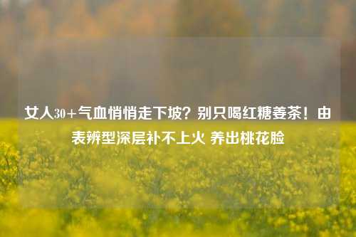 女人30+气血悄悄走下坡？别只喝红糖姜茶！由表辨型深层补不上火 养出桃花脸