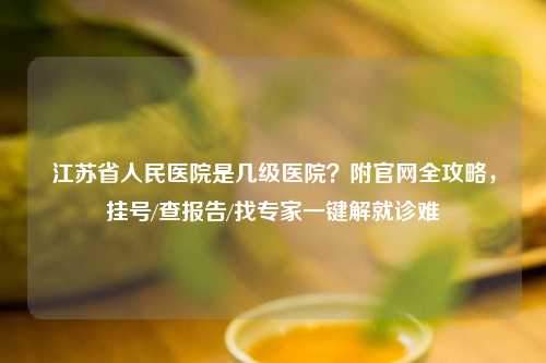 江苏省人民医院是几级医院？附官网全攻略，挂号/查报告/找专家一键解就诊难