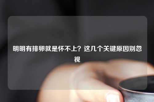 明明有排卵就是怀不上？这几个关键原因别忽视